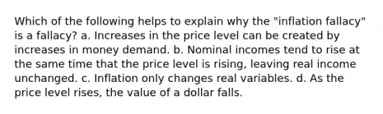 Which of the following helps to explain why the "inflation fallacy" is a fallacy? a. Increases in the price level can be created by increases in money demand. b. Nominal incomes tend to rise at the same time that the price level is rising, leaving real income unchanged. c. Inflation only changes real variables. d. As the price level rises, the value of a dollar falls.