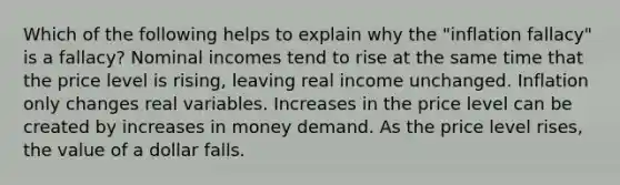 Which of the following helps to explain why the "inflation fallacy" is a fallacy? Nominal incomes tend to rise at the same time that the price level is rising, leaving real income unchanged. Inflation only changes real variables. Increases in the price level can be created by increases in money demand. As the price level rises, the value of a dollar falls.