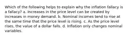 Which of the following helps to explain why the inflation fallacy is a fallacy? a. Increases in the price level can be created by increases in money demand. b. Nominal incomes tend to rise at the same time that the price level is rising. c. As the price level rises, the value of a dollar falls. d. Inflation only changes nominal variables.