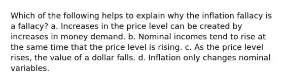 Which of the following helps to explain why the inflation fallacy is a fallacy? a. Increases in the price level can be created by increases in money demand. b. Nominal incomes tend to rise at the same time that the price level is rising. c. As the price level rises, the value of a dollar falls. d. Inflation only changes nominal variables.