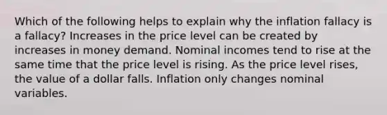 Which of the following helps to explain why the inflation fallacy is a fallacy? Increases in the price level can be created by increases in money demand. Nominal incomes tend to rise at the same time that the price level is rising. As the price level rises, the value of a dollar falls. Inflation only changes nominal variables.