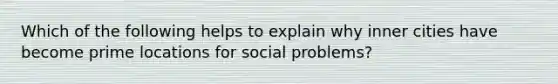 Which of the following helps to explain why inner cities have become prime locations for social problems?