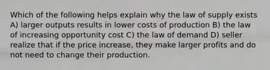 Which of the following helps explain why the law of supply exists A) larger outputs results in lower costs of production B) the law of increasing opportunity cost C) the law of demand D) seller realize that if the price increase, they make larger profits and do not need to change their production.