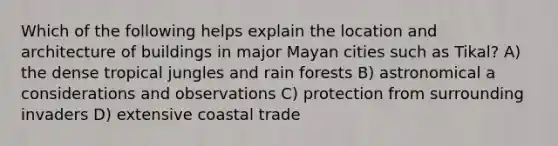 Which of the following helps explain the location and architecture of buildings in major Mayan cities such as Tikal? A) the dense tropical jungles and rain forests B) astronomical a considerations and observations C) protection from surrounding invaders D) extensive coastal trade