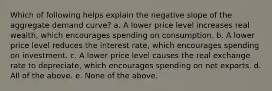 Which of following helps explain the negative slope of the aggregate demand curve? a. A lower price level increases real wealth, which encourages spending on consumption. b. A lower price level reduces the interest rate, which encourages spending on investment. c. A lower price level causes the real exchange rate to depreciate, which encourages spending on net exports. d. All of the above. e. None of the above.