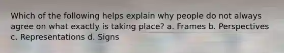 Which of the following helps explain why people do not always agree on what exactly is taking place? a. Frames b. Perspectives c. Representations d. Signs