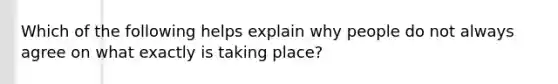 Which of the following helps explain why people do not always agree on what exactly is taking place?