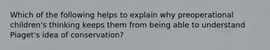 Which of the following helps to explain why preoperational children's thinking keeps them from being able to understand Piaget's idea of conservation?