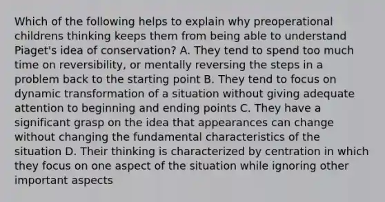 Which of the following helps to explain why preoperational childrens thinking keeps them from being able to understand Piaget's idea of conservation? A. They tend to spend too much time on reversibility, or mentally reversing the steps in a problem back to the starting point B. They tend to focus on dynamic transformation of a situation without giving adequate attention to beginning and ending points C. They have a significant grasp on the idea that appearances can change without changing the fundamental characteristics of the situation D. Their thinking is characterized by centration in which they focus on one aspect of the situation while ignoring other important aspects