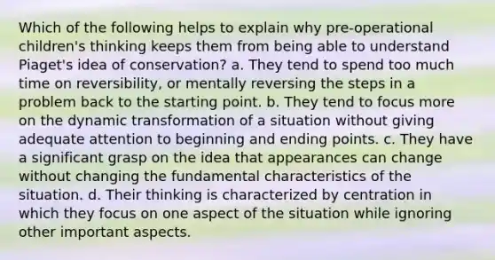 Which of the following helps to explain why pre-operational children's thinking keeps them from being able to understand Piaget's idea of conservation? a. They tend to spend too much time on reversibility, or mentally reversing the steps in a problem back to the starting point. b. They tend to focus more on the dynamic transformation of a situation without giving adequate attention to beginning and ending points. c. They have a significant grasp on the idea that appearances can change without changing the fundamental characteristics of the situation. d. Their thinking is characterized by centration in which they focus on one aspect of the situation while ignoring other important aspects.