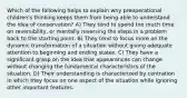 Which of the following helps to explain why preoperational children's thinking keeps them from being able to understand the idea of conservation? A) They tend to spend too much time on reversibility, or mentally reversing the steps in a problem back to the starting point. B) They tend to focus more on the dynamic transformation of a situation without giving adequate attention to beginning and ending states. C) They have a significant grasp on the idea that appearances can change without changing the fundamental characteristics of the situation. D) Their understanding is characterized by centration in which they focus on one aspect of the situation while ignoring other important features.