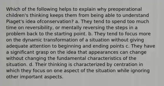 Which of the following helps to explain why preoperational children's thinking keeps them from being able to understand Piaget's idea ofconservation? a. They tend to spend too much time on reversibility, or mentally reversing the steps in a problem back to the starting point. b. They tend to focus more on the dynamic transformation of a situation without giving adequate attention to beginning and ending points c. They have a significant grasp on the idea that appearances can change without changing the fundamental characteristics of the situation. d. Their thinking is characterized by centration in which they focus on one aspect of the situation while ignoring other important aspects.