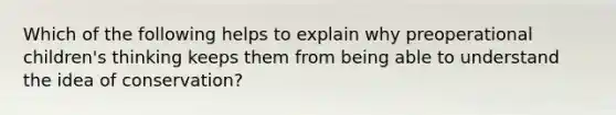 Which of the following helps to explain why preoperational children's thinking keeps them from being able to understand the idea of conservation?