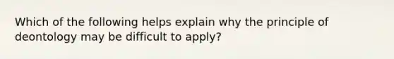 Which of the following helps explain why the principle of deontology may be difficult to apply?