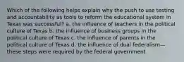 Which of the following helps explain why the push to use testing and accountability as tools to reform the educational system in Texas was successful? a. the influence of teachers in the political culture of Texas b. the influence of business groups in the political culture of Texas c. the influence of parents in the political culture of Texas d. the influence of dual federalism—these steps were required by the federal government