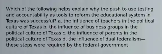 Which of the following helps explain why the push to use testing and accountability as tools to reform the educational system in Texas was successful? a. the influence of teachers in the political culture of Texas b. the influence of business groups in the political culture of Texas c. the influence of parents in the political culture of Texas d. the influence of dual federalism—these steps were required by the federal government