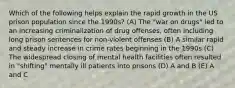 Which of the following helps explain the rapid growth in the US prison population since the 1990s? (A) The "war on drugs" led to an increasing criminalization of drug offenses, often including long prison sentences for non-violent offenses (B) A similar rapid and steady increase in crime rates beginning in the 1990s (C) The widespread closing of mental health facilities often resulted in "shifting" mentally ill patients into prisons (D) A and B (E) A and C