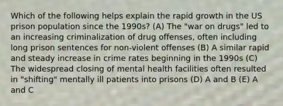 Which of the following helps explain the rapid growth in the US prison population since the 1990s? (A) The "war on drugs" led to an increasing criminalization of drug offenses, often including long prison sentences for non-violent offenses (B) A similar rapid and steady increase in crime rates beginning in the 1990s (C) The widespread closing of mental health facilities often resulted in "shifting" mentally ill patients into prisons (D) A and B (E) A and C