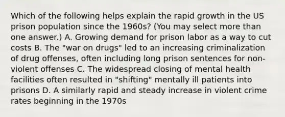 Which of the following helps explain the rapid growth in the US prison population since the 1960s? (You may select more than one answer.) A. Growing demand for prison labor as a way to cut costs B. The "war on drugs" led to an increasing criminalization of drug offenses, often including long prison sentences for non-violent offenses C. The widespread closing of mental health facilities often resulted in "shifting" mentally ill patients into prisons D. A similarly rapid and steady increase in violent crime rates beginning in the 1970s