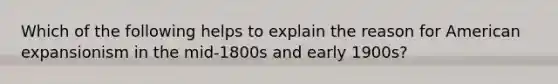 Which of the following helps to explain the reason for American expansionism in the mid-1800s and early 1900s?