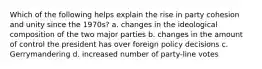 Which of the following helps explain the rise in party cohesion and unity since the 1970s? a. changes in the ideological composition of the two major parties b. changes in the amount of control the president has over foreign policy decisions c. Gerrymandering d. increased number of party-line votes