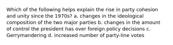 Which of the following helps explain the rise in party cohesion and unity since the 1970s? a. changes in the ideological composition of the two major parties b. changes in the amount of control the president has over foreign policy decisions c. Gerrymandering d. increased number of party-line votes