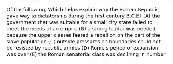 Of the following, Which helps explain why the Roman Republic gave way to dictatorship during the first century B.C.E? (A) the government that was suitable for a small city state failed to meet the needs of an empire (B) a strong leader was needed because the upper classes feared a rebellion on the part of the slave population (C) outside pressures on boundaries could not be resisted by republic armies (D) Rome's period of expansion was over (E) the Roman senatorial class was declining in number