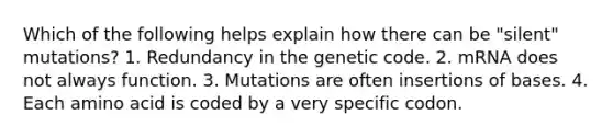 Which of the following helps explain how there can be "silent" mutations? 1. Redundancy in the genetic code. 2. mRNA does not always function. 3. Mutations are often insertions of bases. 4. Each amino acid is coded by a very specific codon.