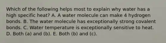 Which of the following helps most to explain why water has a high specific heat? A. A water molecule can make 4 hydrogen bonds. B. The water molecule has exceptionally strong covalent bonds. C. Water temperature is exceptionally sensitive to heat. D. Both (a) and (b). E. Both (b) and (c).