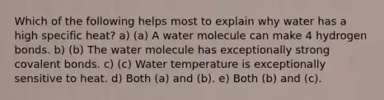 Which of the following helps most to explain why water has a high specific heat? a) (a) A water molecule can make 4 hydrogen bonds. b) (b) The water molecule has exceptionally strong covalent bonds. c) (c) Water temperature is exceptionally sensitive to heat. d) Both (a) and (b). e) Both (b) and (c).