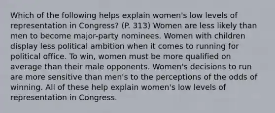 Which of the following helps explain women's low levels of representation in Congress? (P. 313) Women are less likely than men to become major-party nominees. Women with children display less political ambition when it comes to running for political office. To win, women must be more qualified on average than their male opponents. Women's decisions to run are more sensitive than men's to the perceptions of the odds of winning. All of these help explain women's low levels of representation in Congress.