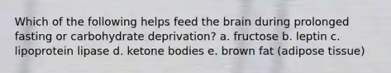 Which of the following helps feed the brain during prolonged fasting or carbohydrate deprivation? a. fructose b. leptin c. lipoprotein lipase d. ketone bodies e. brown fat (adipose tissue)