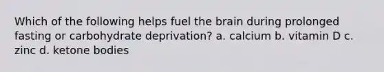 Which of the following helps fuel the brain during prolonged fasting or carbohydrate deprivation? a. calcium b. vitamin D c. zinc d. ketone bodies