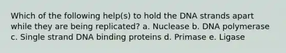 Which of the following help(s) to hold the DNA strands apart while they are being replicated? a. Nuclease b. DNA polymerase c. Single strand DNA binding proteins d. Primase e. Ligase