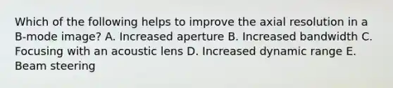 Which of the following helps to improve the axial resolution in a B-mode image? A. Increased aperture B. Increased bandwidth C. Focusing with an acoustic lens D. Increased dynamic range E. Beam steering