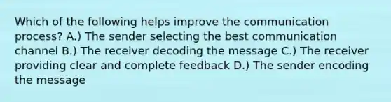 Which of the following helps improve <a href='https://www.questionai.com/knowledge/kTysIo37id-the-communication-process' class='anchor-knowledge'>the communication process</a>? A.) The sender selecting the best communication channel B.) The receiver decoding the message C.) The receiver providing clear and complete feedback D.) The sender encoding the message