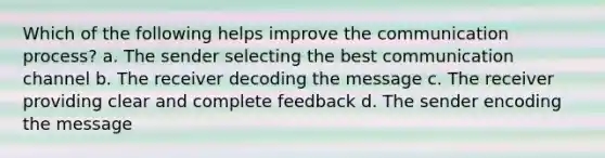 Which of the following helps improve the communication process? a. The sender selecting the best communication channel b. The receiver decoding the message c. The receiver providing clear and complete feedback d. The sender encoding the message