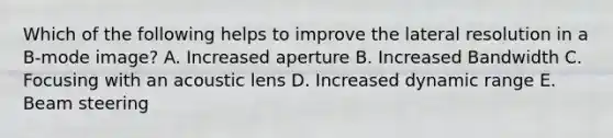 Which of the following helps to improve the lateral resolution in a B-mode image? A. Increased aperture B. Increased Bandwidth C. Focusing with an acoustic lens D. Increased dynamic range E. Beam steering