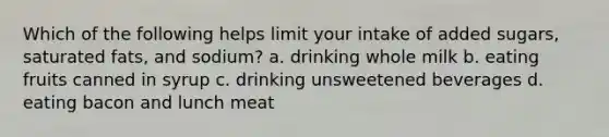 Which of the following helps limit your intake of added sugars, saturated fats, and sodium? a. drinking whole milk b. eating fruits canned in syrup c. drinking unsweetened beverages d. eating bacon and lunch meat