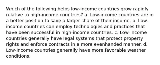 Which of the following helps low-income countries grow rapidly relative to high-income countries? a. Low-income countries are in a better position to save a larger share of their income. b. Low-income countries can employ technologies and practices that have been successful in high-income countries. c. Low-income countries generally have legal systems that protect property rights and enforce contracts in a more evenhanded manner. d. Low-income countries generally have more favorable weather conditions.