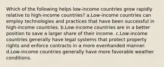 Which of the following helps low-income countries grow rapidly relative to high-income countries? a.Low-income countries can employ technologies and practices that have been successful in high-income countries. b.Low-income countries are in a better position to save a larger share of their income. c.Low-income countries generally have legal systems that protect property rights and enforce contracts in a more evenhanded manner. d.Low-income countries generally have more favorable weather conditions.