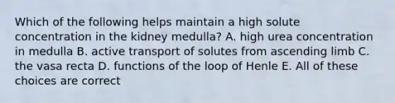 Which of the following helps maintain a high solute concentration in the kidney medulla? A. high urea concentration in medulla B. active transport of solutes from ascending limb C. the vasa recta D. functions of the loop of Henle E. All of these choices are correct