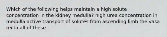 Which of the following helps maintain a high solute concentration in the kidney medulla? high urea concentration in medulla active transport of solutes from ascending limb the vasa recta all of these