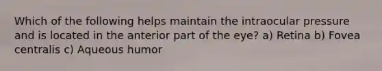 Which of the following helps maintain the intraocular pressure and is located in the anterior part of the eye? a) Retina b) Fovea centralis c) Aqueous humor