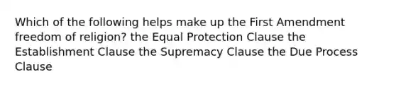 Which of the following helps make up the First Amendment freedom of religion? the Equal Protection Clause the Establishment Clause the Supremacy Clause the Due Process Clause