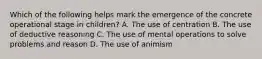 Which of the following helps mark the emergence of the concrete operational stage in children? A. The use of centration B. The use of deductive reasoning C. The use of mental operations to solve problems and reason D. The use of animism