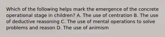 Which of the following helps mark the emergence of the concrete operational stage in children? A. The use of centration B. The use of deductive reasoning C. The use of mental operations to solve problems and reason D. The use of animism