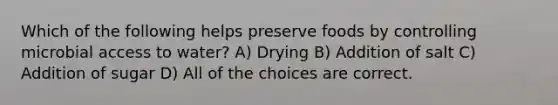 Which of the following helps preserve foods by controlling microbial access to water? A) Drying B) Addition of salt C) Addition of sugar D) All of the choices are correct.