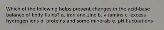 Which of the following helps prevent changes in the acid-base balance of body fluids? a. iron and zinc b. vitamins c. excess hydrogen ions d. proteins and some minerals e. pH fluctuations