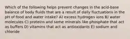 Which of the following helps prevent changes in the acid-base balance of body fluids that are a result of daily fluctuations in the pH of food and water intake? A) excess hydrogen ions B) water molecules C) proteins and some minerals like phosphate that act as buffers D) vitamins that act as antioxidants E) sodium and chloride